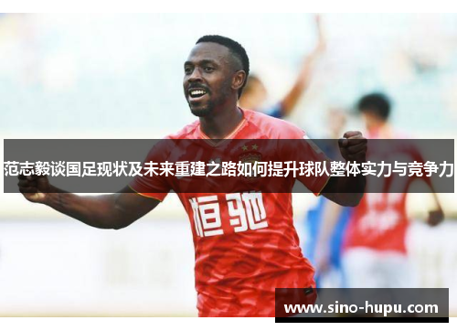 范志毅谈国足现状及未来重建之路如何提升球队整体实力与竞争力