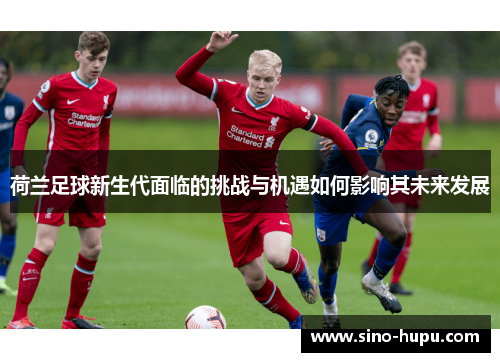 荷兰足球新生代面临的挑战与机遇如何影响其未来发展 荷兰足球新生代面临的挑战与机遇如何影响其未来发展