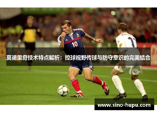 莫德里奇技术特点解析：控球视野传球与防守意识的完美结合