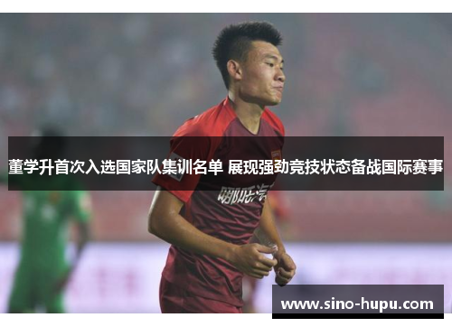 董学升首次入选国家队集训名单 展现强劲竞技状态备战国际赛事 董学升首次入选国家队集训名单 展现强劲竞技状态备战国际赛事