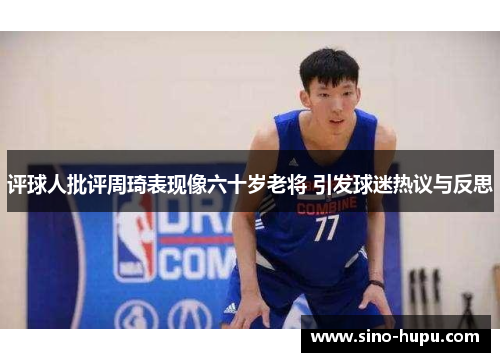 评球人批评周琦表现像六十岁老将 引发球迷热议与反思 评球人批评周琦表现像六十岁老将 引发球迷热议与反思