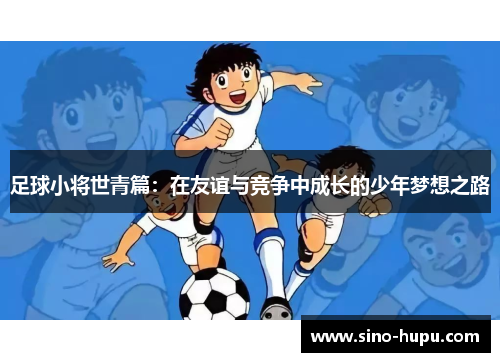 足球小将世青篇:在友谊与竞争中成长的少年梦想之路 足球小将世青篇:在友谊与竞争中成长的少年梦想之路