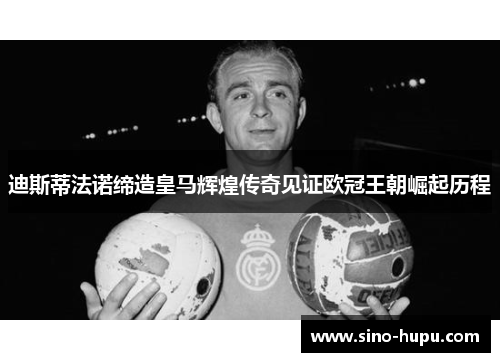 迪斯蒂法诺缔造皇马辉煌传奇见证欧冠王朝崛起历程