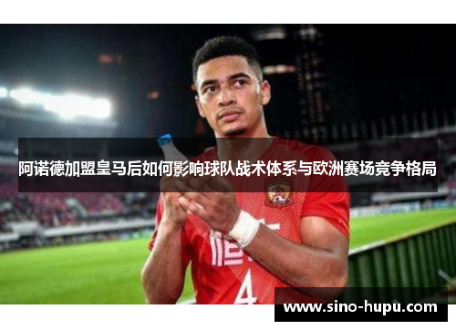 阿诺德加盟皇马后如何影响球队战术体系与欧洲赛场竞争格局 阿诺德加盟皇马后如何影响球队战术体系与欧洲赛场竞争格局
