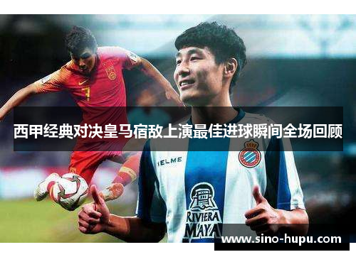 西甲经典对决皇马宿敌上演最佳进球瞬间全场回顾