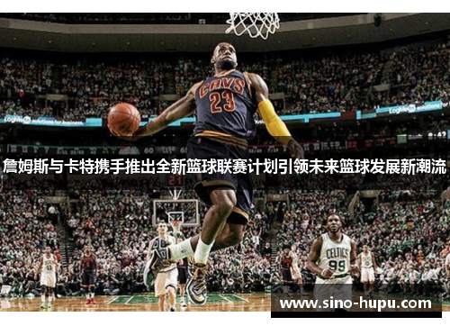 詹姆斯与卡特携手推出全新篮球联赛计划引领未来篮球发展新潮流