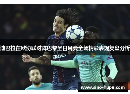 迪巴拉在欧协联对阵巴黎圣日耳曼全场精彩表现复盘分析