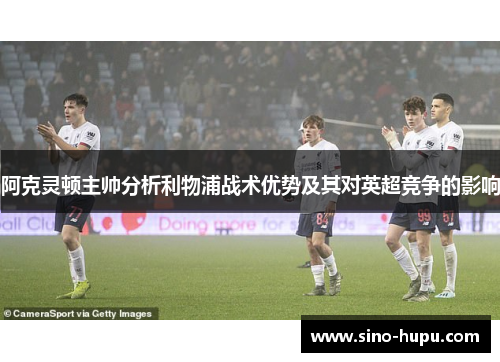 阿克灵顿主帅分析利物浦战术优势及其对英超竞争的影响