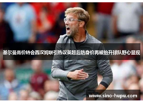 基尔曼高价转会西汉姆联引热议英超后防身价再被抬升球队野心显现