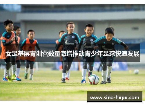 女足基层青训营数量激增推动青少年足球快速发展