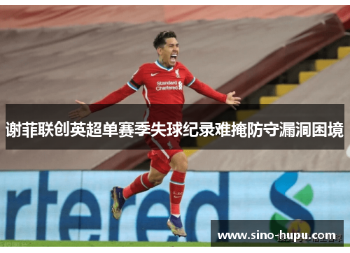 谢菲联创英超单赛季失球纪录难掩防守漏洞困境