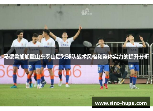 马德鲁加加盟山东泰山后对球队战术风格和整体实力的提升分析 马德鲁加加盟山东泰山后对球队战术风格和整体实力的提升分析