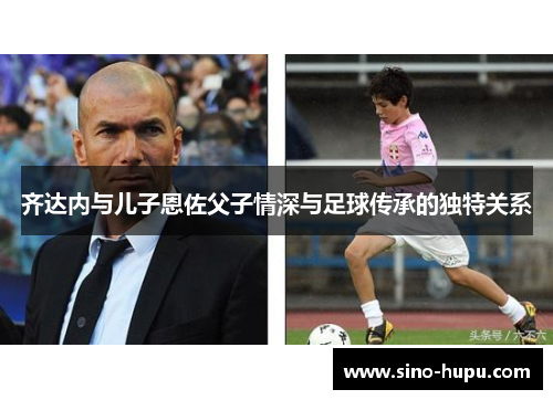 齐达内与儿子恩佐父子情深与足球传承的独特关系 齐达内与儿子恩佐父子情深与足球传承的独特关系