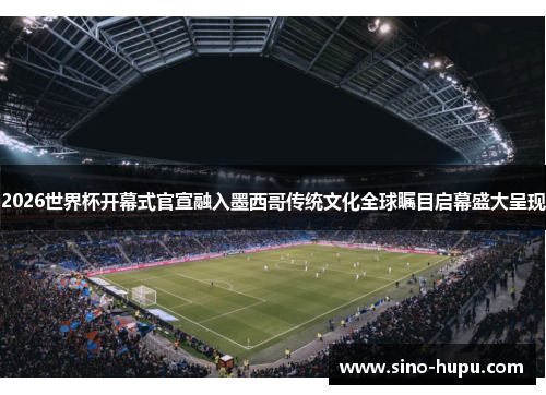 2026世界杯开幕式官宣融入墨西哥传统文化全球瞩目启幕盛大呈现