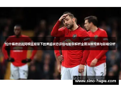 拉什福德迎战阿根廷背景下的英超状态评估与前景解析全面深度观察与影响分析